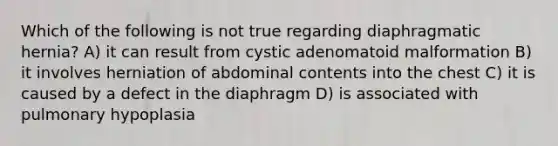 Which of the following is not true regarding diaphragmatic hernia? A) it can result from cystic adenomatoid malformation B) it involves herniation of abdominal contents into the chest C) it is caused by a defect in the diaphragm D) is associated with pulmonary hypoplasia