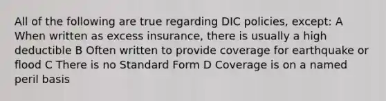 All of the following are true regarding DIC policies, except: A When written as excess insurance, there is usually a high deductible B Often written to provide coverage for earthquake or flood C There is no Standard Form D Coverage is on a named peril basis