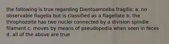 the following is true regarding Dientoamoeba fragilis: a. no observable flagella but is classified as a flagellate b. the throphozoite has two nuclei connected by a division spindle filament c. moves by means of pseudopodia when seen in feces d. all of the above are true