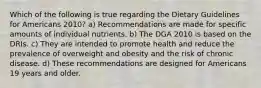 Which of the following is true regarding the Dietary Guidelines for Americans 2010? a) Recommendations are made for specific amounts of individual nutrients. b) The DGA 2010 is based on the DRIs. c) They are intended to promote health and reduce the prevalence of overweight and obesity and the risk of chronic disease. d) These recommendations are designed for Americans 19 years and older.