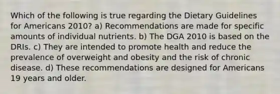 Which of the following is true regarding the Dietary Guidelines for Americans 2010? a) Recommendations are made for specific amounts of individual nutrients. b) The DGA 2010 is based on the DRIs. c) They are intended to promote health and reduce the prevalence of overweight and obesity and the risk of chronic disease. d) These recommendations are designed for Americans 19 years and older.