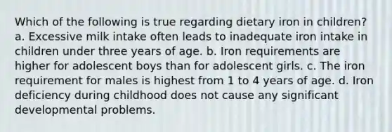 Which of the following is true regarding dietary iron in children? a. Excessive milk intake often leads to inadequate iron intake in children under three years of age. b. Iron requirements are higher for adolescent boys than for adolescent girls. c. The iron requirement for males is highest from 1 to 4 years of age. d. Iron deficiency during childhood does not cause any significant developmental problems.