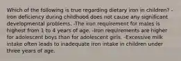 Which of the following is true regarding dietary iron in children? -Iron deficiency during childhood does not cause any significant developmental problems. -The iron requirement for males is highest from 1 to 4 years of age. -Iron requirements are higher for adolescent boys than for adolescent girls. -Excessive milk intake often leads to inadequate iron intake in children under three years of age.