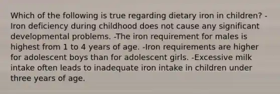 Which of the following is true regarding dietary iron in children? -Iron deficiency during childhood does not cause any significant developmental problems. -The iron requirement for males is highest from 1 to 4 years of age. -Iron requirements are higher for adolescent boys than for adolescent girls. -Excessive milk intake often leads to inadequate iron intake in children under three years of age.