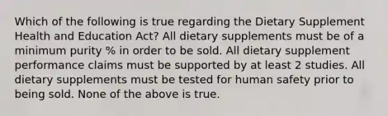 Which of the following is true regarding the Dietary Supplement Health and Education Act? All dietary supplements must be of a minimum purity % in order to be sold. All dietary supplement performance claims must be supported by at least 2 studies. All dietary supplements must be tested for human safety prior to being sold. None of the above is true.