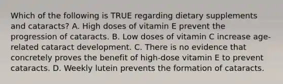 Which of the following is TRUE regarding dietary supplements and cataracts? A. High doses of vitamin E prevent the progression of cataracts. B. Low doses of vitamin C increase age-related cataract development. C. There is no evidence that concretely proves the benefit of high-dose vitamin E to prevent cataracts. D. Weekly lutein prevents the formation of cataracts.