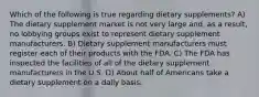 Which of the following is true regarding dietary supplements? A) The dietary supplement market is not very large and, as a result, no lobbying groups exist to represent dietary supplement manufacturers. B) Dietary supplement manufacturers must register each of their products with the FDA. C) The FDA has inspected the facilities of all of the dietary supplement manufacturers in the U.S. D) About half of Americans take a dietary supplement on a daily basis.