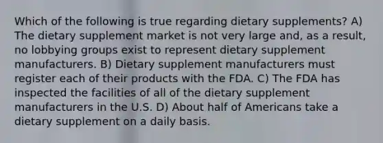 Which of the following is true regarding dietary supplements? A) The dietary supplement market is not very large and, as a result, no lobbying groups exist to represent dietary supplement manufacturers. B) Dietary supplement manufacturers must register each of their products with the FDA. C) The FDA has inspected the facilities of all of the dietary supplement manufacturers in the U.S. D) About half of Americans take a dietary supplement on a daily basis.