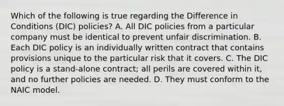 Which of the following is true regarding the Difference in Conditions (DIC) policies? A. All DIC policies from a particular company must be identical to prevent unfair discrimination. B. Each DIC policy is an individually written contract that contains provisions unique to the particular risk that it covers. C. The DIC policy is a stand-alone contract; all perils are covered within it, and no further policies are needed. D. They must conform to the NAIC model.