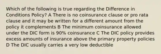 Which of the following is true regarding the Difference in Conditions Policy? A There is no coinsurance clause or pro rata clause and it may be written for a different amount from the policy it complements B The minimum coinsurance allowed under the DIC form is 90% coinsurance C The DIC policy provides excess amounts of insurance above the primary property policies D The DIC usually carries a very low deductible