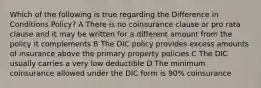 Which of the following is true regarding the Difference in Conditions Policy? A There is no coinsurance clause or pro rata clause and it may be written for a different amount from the policy it complements B The DIC policy provides excess amounts of insurance above the primary property policies C The DIC usually carries a very low deductible D The minimum coinsurance allowed under the DIC form is 90% coinsurance