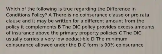 Which of the following is true regarding the Difference in Conditions Policy? A There is no coinsurance clause or pro rata clause and it may be written for a different amount from the policy it complements B The DIC policy provides excess amounts of insurance above the primary property policies C The DIC usually carries a very low deductible D The minimum coinsurance allowed under the DIC form is 90% coinsurance