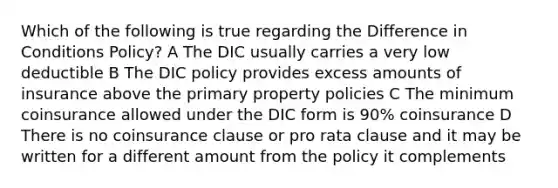 Which of the following is true regarding the Difference in Conditions Policy? A The DIC usually carries a very low deductible B The DIC policy provides excess amounts of insurance above the primary property policies C The minimum coinsurance allowed under the DIC form is 90% coinsurance D There is no coinsurance clause or pro rata clause and it may be written for a different amount from the policy it complements