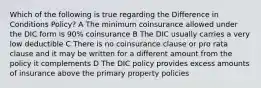 Which of the following is true regarding the Difference in Conditions Policy? A The minimum coinsurance allowed under the DIC form is 90% coinsurance B The DIC usually carries a very low deductible C There is no coinsurance clause or pro rata clause and it may be written for a different amount from the policy it complements D The DIC policy provides excess amounts of insurance above the primary property policies