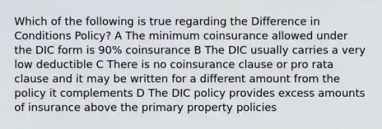 Which of the following is true regarding the Difference in Conditions Policy? A The minimum coinsurance allowed under the DIC form is 90% coinsurance B The DIC usually carries a very low deductible C There is no coinsurance clause or pro rata clause and it may be written for a different amount from the policy it complements D The DIC policy provides excess amounts of insurance above the primary property policies