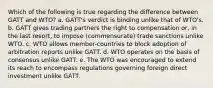 Which of the following is true regarding the difference between GATT and WTO? a. GATT's verdict is binding unlike that of WTO's. b. GATT gives trading partners the right to compensation or, in the last resort, to impose (commensurate) trade sanctions unlike WTO. c. WTO allows member-countries to block adoption of arbitration reports unlike GATT. d. WTO operates on the basis of consensus unlike GATT. e. The WTO was encouraged to extend its reach to encompass regulations governing foreign direct investment unlike GATT.