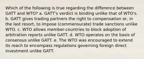 Which of the following is true regarding the difference between GATT and WTO? a. GATT's verdict is binding unlike that of WTO's. b. GATT gives trading partners the right to compensation or, in the last resort, to impose (commensurate) trade sanctions unlike WTO. c. WTO allows member-countries to block adoption of arbitration reports unlike GATT. d. WTO operates on the basis of consensus unlike GATT. e. The WTO was encouraged to extend its reach to encompass regulations governing foreign direct investment unlike GATT.