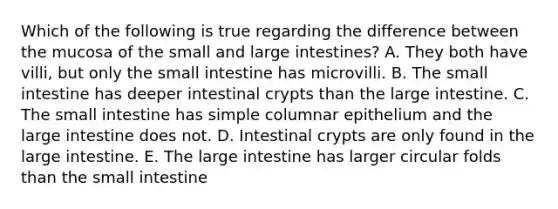 Which of the following is true regarding the difference between the mucosa of the small and <a href='https://www.questionai.com/knowledge/kGQjby07OK-large-intestine' class='anchor-knowledge'>large intestine</a>s? A. They both have villi, but only <a href='https://www.questionai.com/knowledge/kt623fh5xn-the-small-intestine' class='anchor-knowledge'>the small intestine</a> has microvilli. B. The small intestine has deeper intestinal crypts than the large intestine. C. The small intestine has simple columnar epithelium and the large intestine does not. D. Intestinal crypts are only found in the large intestine. E. The large intestine has larger circular folds than the small intestine