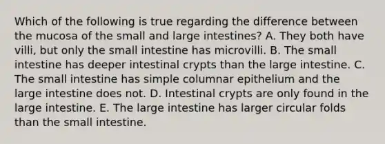 Which of the following is true regarding the difference between the mucosa of the small and large intestines? A. They both have villi, but only the small intestine has microvilli. B. The small intestine has deeper intestinal crypts than the large intestine. C. The small intestine has simple columnar epithelium and the large intestine does not. D. Intestinal crypts are only found in the large intestine. E. The large intestine has larger circular folds than the small intestine.