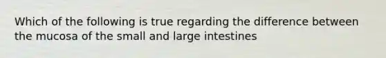 Which of the following is true regarding the difference between the mucosa of the small and large intestines