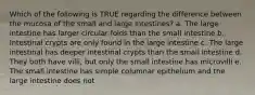 Which of the following is TRUE regarding the difference between the mucosa of the small and large intestines? a. The large intestine has larger circular folds than the small intestine b. Intestinal crypts are only found in the large intestine c. The large intestinal has deeper intestinal crypts than the small intestine d. They both have villi, but only the small intestine has microvilli e. The small intestine has simple columnar epithelium and the large intestine does not