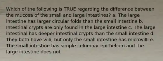 Which of the following is TRUE regarding the difference between the mucosa of the small and large intestines? a. The large intestine has larger circular folds than the small intestine b. Intestinal crypts are only found in the large intestine c. The large intestinal has deeper intestinal crypts than the small intestine d. They both have villi, but only the small intestine has microvilli e. The small intestine has simple columnar epithelium and the large intestine does not