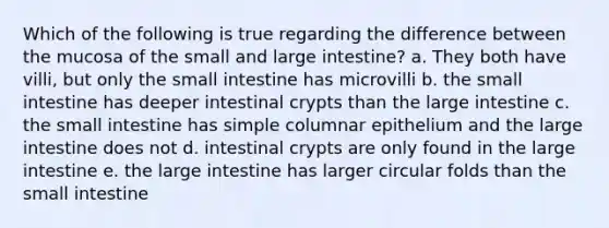 Which of the following is true regarding the difference between the mucosa of the small and large intestine? a. They both have villi, but only the small intestine has microvilli b. the small intestine has deeper intestinal crypts than the large intestine c. the small intestine has simple columnar epithelium and the large intestine does not d. intestinal crypts are only found in the large intestine e. the large intestine has larger circular folds than the small intestine