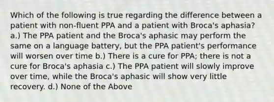 Which of the following is true regarding the difference between a patient with non-fluent PPA and a patient with Broca's aphasia? a.) The PPA patient and the Broca's aphasic may perform the same on a language battery, but the PPA patient's performance will worsen over time b.) There is a cure for PPA; there is not a cure for Broca's aphasia c.) The PPA patient will slowly improve over time, while the Broca's aphasic will show very little recovery. d.) None of the Above