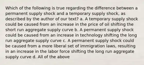 Which of the following is true regarding the difference between a permanent supply shock and a temporary supply shock, as described by the author of our text? a. A temporary supply shock could be caused from an increase in the price of oil shifting the short run aggregate supply curve b. A permanent supply shock could be caused from an increase in technology shifting the long run aggregate supply curve c. A permanent supply shock could be caused from a more liberal set of immigration laws, resulting in an increase in the labor force shifting the long run aggregate supply curve d. All of the above