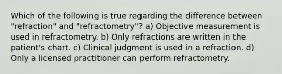 Which of the following is true regarding the difference between "refraction" and "refractometry"? a) Objective measurement is used in refractometry. b) Only refractions are written in the patient's chart. c) Clinical judgment is used in a refraction. d) Only a licensed practitioner can perform refractometry.