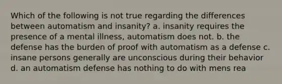 Which of the following is not true regarding the differences between automatism and insanity? a. insanity requires the presence of a mental illness, automatism does not. b. the defense has the burden of proof with automatism as a defense c. insane persons generally are unconscious during their behavior d. an automatism defense has nothing to do with mens rea