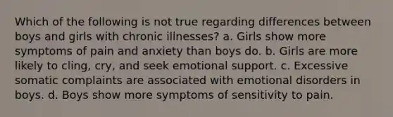 Which of the following is not true regarding differences between boys and girls with chronic illnesses? a. Girls show more symptoms of pain and anxiety than boys do. b. Girls are more likely to cling, cry, and seek emotional support. c. Excessive somatic complaints are associated with emotional disorders in boys. d. Boys show more symptoms of sensitivity to pain.