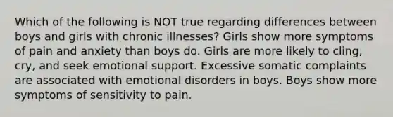 Which of the following is NOT true regarding differences between boys and girls with chronic illnesses? Girls show more symptoms of pain and anxiety than boys do. Girls are more likely to cling, cry, and seek emotional support. Excessive somatic complaints are associated with emotional disorders in boys. Boys show more symptoms of sensitivity to pain.