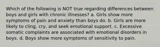 Which of the following is NOT true regarding differences between boys and girls with chronic illnesses? a. Girls show more symptoms of pain and anxiety than boys do. b. Girls are more likely to cling, cry, and seek emotional support. c. Excessive somatic complaints are associated with emotional disorders in boys. d. Boys show more symptoms of sensitivity to pain.