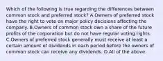 Which of the following is true regarding the differences between common stock and preferred​ stock? A.Owners of preferred stock have the right to vote on major policy decisions affecting the company. B.Owners of common stock own a share of the future profits of the corporation but do not have regular voting rights. C.Owners of preferred stock generally must receive at least a certain amount of dividends in each period before the owners of common stock can receive any dividends. D.All of the above.