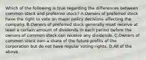 Which of the following is true regarding the differences between common stock and preferred​ stock? A.Owners of preferred stock have the right to vote on major policy decisions affecting the company. B.Owners of preferred stock generally must receive at least a certain amount of dividends in each period before the owners of common stock can receive any dividends. C.Owners of common stock own a share of the future profits of the corporation but do not have regular voting rights. D.All of the above.