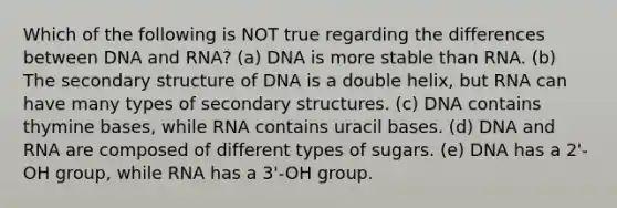 Which of the following is NOT true regarding the differences between DNA and RNA? (a) DNA is more stable than RNA. (b) The secondary structure of DNA is a double helix, but RNA can have many types of secondary structures. (c) DNA contains thymine bases, while RNA contains uracil bases. (d) DNA and RNA are composed of different types of sugars. (e) DNA has a 2'-OH group, while RNA has a 3'-OH group.