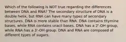 Which of the following is NOT true regarding the differences between DNA and RNA? The secondary structure of DNA is a double helix, but RNA can have many types of secondary structures. DNA is more stable than RNA. DNA contains thymine bases, while RNA contains uracil bases. DNA has a 2'-OH group, while RNA has a 3'-OH group. DNA and RNA are composed of different types of sugars.