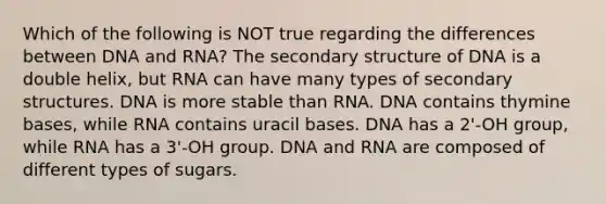 Which of the following is NOT true regarding the differences between DNA and RNA? The secondary structure of DNA is a double helix, but RNA can have many types of secondary structures. DNA is more stable than RNA. DNA contains thymine bases, while RNA contains uracil bases. DNA has a 2'-OH group, while RNA has a 3'-OH group. DNA and RNA are composed of different types of sugars.