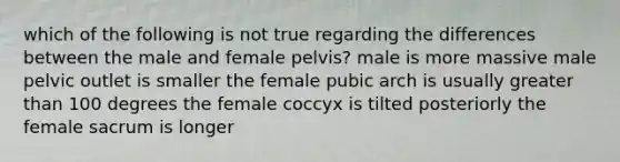 which of the following is not true regarding the differences between the male and female pelvis? male is more massive male pelvic outlet is smaller the female pubic arch is usually greater than 100 degrees the female coccyx is tilted posteriorly the female sacrum is longer