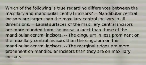 Which of the following is true regarding differences between the maxillary and mandibular central incisors? -- Mandibular central incisors are larger than the maxillary central incisors in all dimensions. -- Labial surfaces of the maxillary central incisors are more rounded from the incisal aspect than those of the mandibular central incisors. -- The cingulum in less prominent on the maxillary central incisors than the cingulum on the mandibular central incisors. -- The marginal ridges are more prominent on mandibular incisors than they are on maxillary incisors.