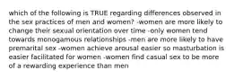 which of the following is TRUE regarding differences observed in the sex practices of men and women? -women are more likely to change their sexual orientation over time -only women tend towards monogamous relationships -men are more likely to have premarital sex -women achieve arousal easier so masturbation is easier facilitated for women -women find casual sex to be more of a rewarding experience than men