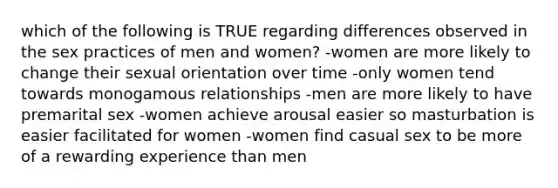 which of the following is TRUE regarding differences observed in the sex practices of men and women? -women are more likely to change their sexual orientation over time -only women tend towards monogamous relationships -men are more likely to have premarital sex -women achieve arousal easier so masturbation is easier facilitated for women -women find casual sex to be more of a rewarding experience than men