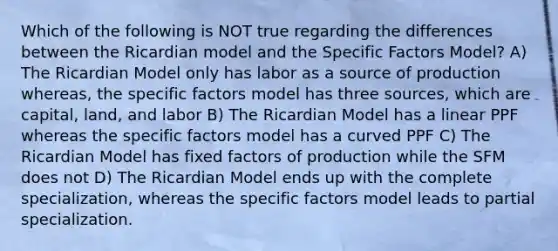 Which of the following is NOT true regarding the differences between the Ricardian model and the Specific Factors Model? A) The Ricardian Model only has labor as a source of production whereas, the specific factors model has three sources, which are capital, land, and labor B) The Ricardian Model has a linear PPF whereas the specific factors model has a curved PPF C) The Ricardian Model has fixed factors of production while the SFM does not D) The Ricardian Model ends up with the complete specialization, whereas the specific factors model leads to partial specialization.