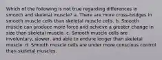 Which of the following is not true regarding differences in smooth and skeletal muscle? a. There are more cross-bridges in smooth muscle cells than skeletal muscle cells. b. Smooth muscle can produce more force and achieve a greater change in size than skeletal muscle. c. Smooth muscle cells are involuntary, slower, and able to endure longer than skeletal muscle. d. Smooth muscle cells are under more conscious control than skeletal muscles.