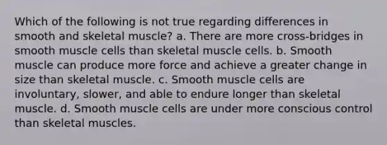 Which of the following is not true regarding differences in smooth and skeletal muscle? a. There are more cross-bridges in smooth muscle cells than skeletal muscle cells. b. Smooth muscle can produce more force and achieve a greater change in size than skeletal muscle. c. Smooth muscle cells are involuntary, slower, and able to endure longer than skeletal muscle. d. Smooth muscle cells are under more conscious control than skeletal muscles.