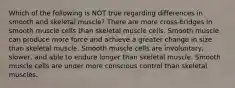 Which of the following is NOT true regarding differences in smooth and skeletal muscle? There are more cross-bridges in smooth muscle cells than skeletal muscle cells. Smooth muscle can produce more force and achieve a greater change in size than skeletal muscle. Smooth muscle cells are involuntary, slower, and able to endure longer than skeletal muscle. Smooth muscle cells are under more conscious control than skeletal muscles.