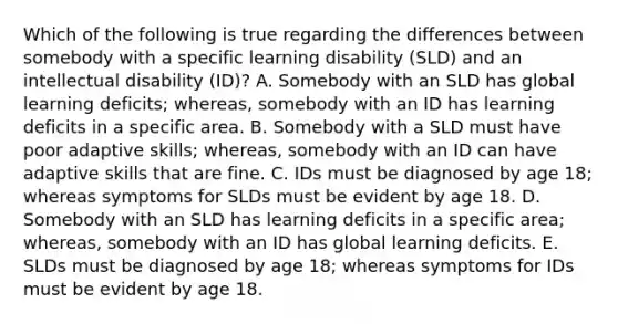 Which of the following is true regarding the differences between somebody with a specific learning disability (SLD) and an intellectual disability (ID)? A. Somebody with an SLD has global learning deficits; whereas, somebody with an ID has learning deficits in a specific area. B. Somebody with a SLD must have poor adaptive skills; whereas, somebody with an ID can have adaptive skills that are fine. C. IDs must be diagnosed by age 18; whereas symptoms for SLDs must be evident by age 18. D. Somebody with an SLD has learning deficits in a specific area; whereas, somebody with an ID has global learning deficits. E. SLDs must be diagnosed by age 18; whereas symptoms for IDs must be evident by age 18.