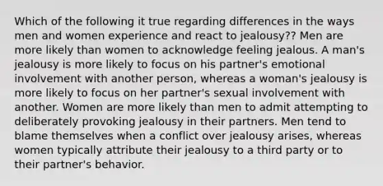 Which of the following it true regarding differences in the ways men and women experience and react to jealousy?? ​Men are more likely than women to acknowledge feeling jealous. ​A man's jealousy is more likely to focus on his partner's emotional involvement with another person, whereas a woman's jealousy is more likely to focus on her partner's sexual involvement with another. ​Women are more likely than men to admit attempting to deliberately provoking jealousy in their partners. ​Men tend to blame themselves when a conflict over jealousy arises, whereas women typically attribute their jealousy to a third party or to their partner's behavior.