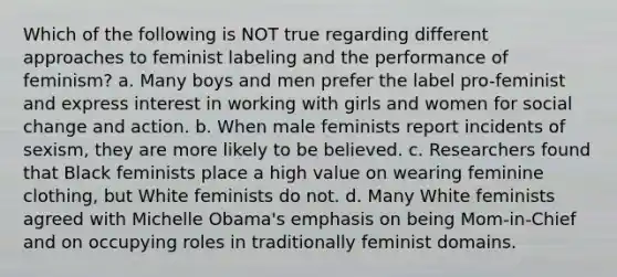 Which of the following is NOT true regarding different approaches to feminist labeling and the performance of feminism? a. Many boys and men prefer the label pro-feminist and express interest in working with girls and women for social change and action. b. When male feminists report incidents of sexism, they are more likely to be believed. c. Researchers found that Black feminists place a high value on wearing feminine clothing, but White feminists do not. d. Many White feminists agreed with Michelle Obama's emphasis on being Mom-in-Chief and on occupying roles in traditionally feminist domains.